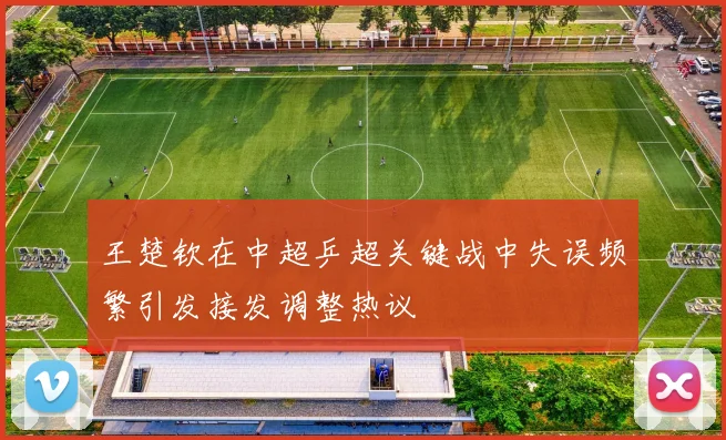 王楚钦在中超乒超关键战中失误频繁引发接发调整热议