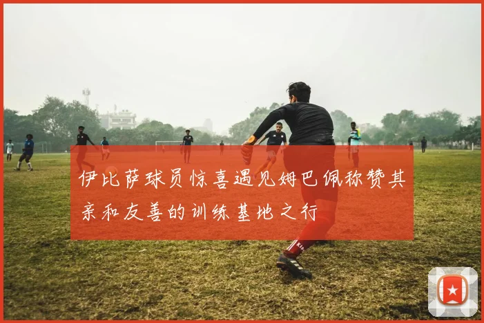 伊比萨球员惊喜遇见姆巴佩称赞其亲和友善的训练基地之行