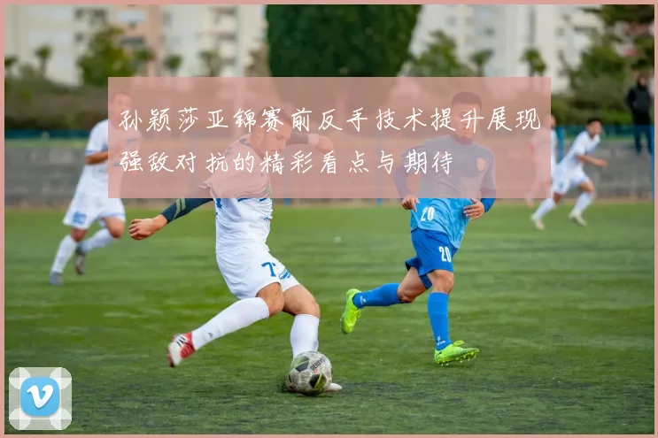 孙颖莎亚锦赛前反手技术提升展现强敌对抗的精彩看点与期待