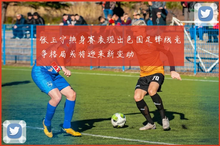张玉宁热身赛表现出色国足锋线竞争格局或将迎来新变动
