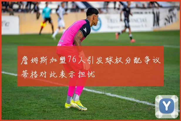 詹姆斯加盟76人引发球权分配争议蒂格对此表示担忧