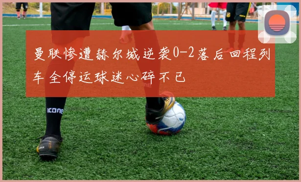 曼联惨遭赫尔城逆袭0-2落后回程列车全停运球迷心碎不已