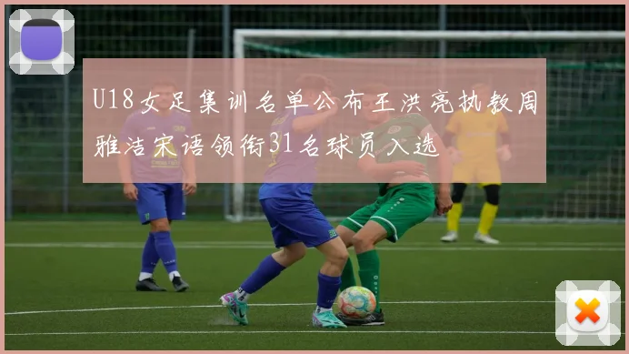 U18女足集训名单公布王洪亮执教周雅洁宋语领衔31名球员入选