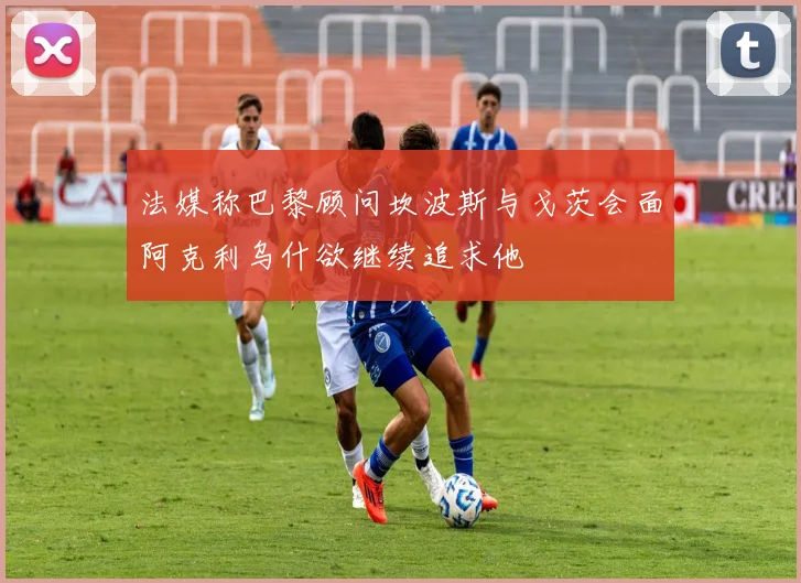 法媒称巴黎顾问坎波斯与戈茨会面阿克利乌什欲继续追求他