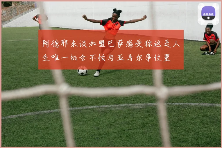 阿德耶米谈加盟巴萨感受称这是人生唯一机会不怕与亚马尔争位置