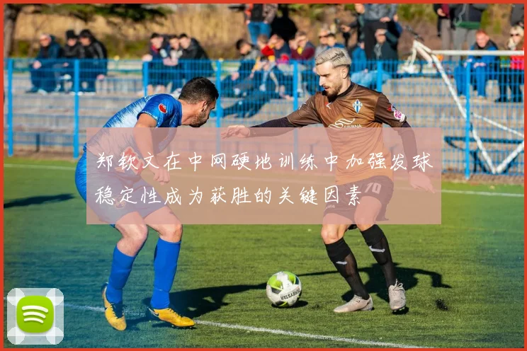 郑钦文在中网硬地训练中加强发球稳定性成为获胜的关键因素