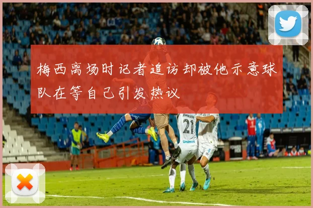 梅西离场时记者追访却被他示意球队在等自己引发热议