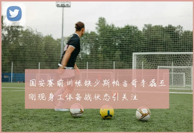国安赛前训练缺少斯帕吉奇李磊王刚现身工体备战状态引关注