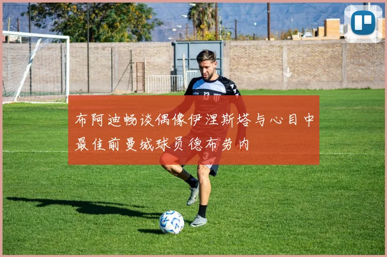 布阿迪畅谈偶像伊涅斯塔与心目中最佳前曼城球员德布劳内